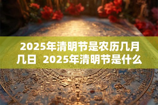 2025年清明节是农历几月几日  2025年清明节是什么时候