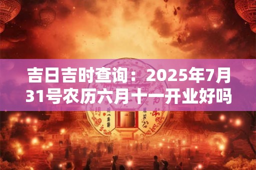 吉日吉时查询：2025年7月31号农历六月十一开业好吗
