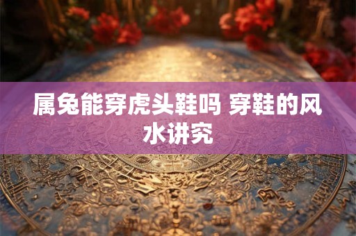 属兔能穿虎头鞋吗 穿鞋的风水讲究 属兔能穿虎头鞋吗 穿鞋的风水讲究