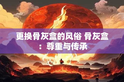 更换骨灰盒的风俗 骨灰盒：尊重与传承