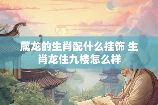 属龙的生肖配什么挂饰 生肖龙住九楼怎么样 属龙的生肖配什么挂饰 生肖龙住九楼怎么样