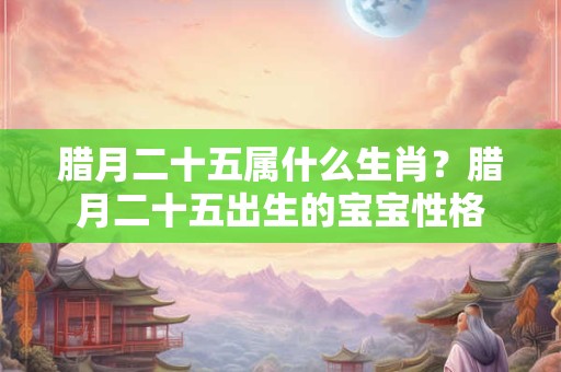 腊月二十五属什么生肖？腊月二十五出生的宝宝性格