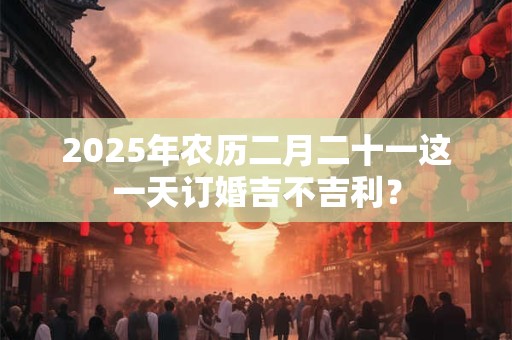 2025年农历二月二十一这一天订婚吉不吉利？