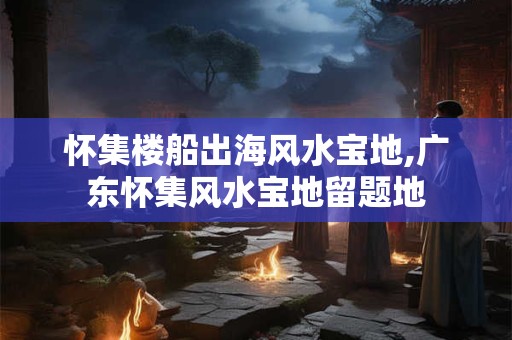 怀集楼船出海风水宝地,广东怀集风水宝地留题地