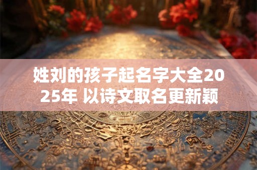 姓刘的孩子起名字大全2025年 以诗文取名更新颖