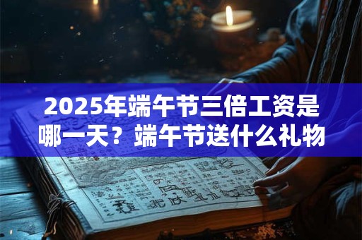 2025年端午节三倍工资是哪一天？端午节送什么礼物好？