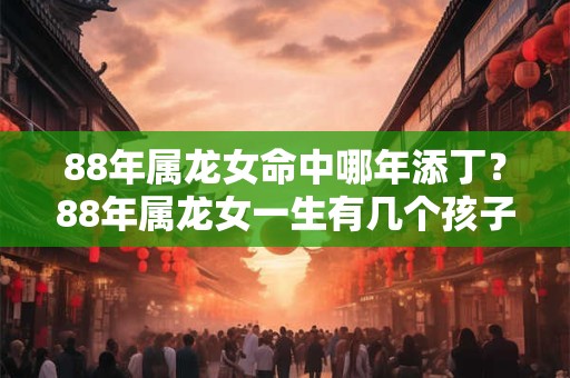 88年属龙女命中哪年添丁？88年属龙女一生有几个孩子？