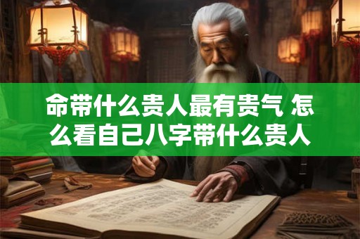 命带什么贵人最有贵气 怎么看自己八字带什么贵人