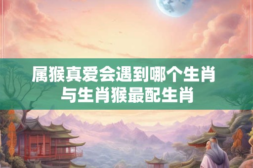 属猴真爱会遇到哪个生肖 与生肖猴最配生肖