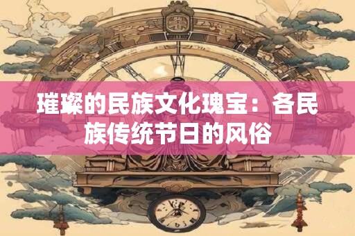 璀璨的民族文化瑰宝:各民族传统节日的风俗 璀璨的民族文化瑰宝:各民族传统节日的风俗