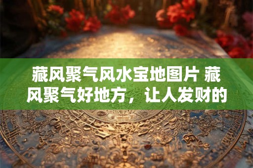 藏风聚气风水宝地图片 藏风聚气好地方，让人发财的风水宝地