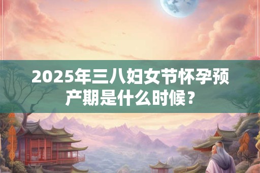 详细阅读:2025年三八妇女节怀孕预产期是什么时候? 2025年三八妇女节怀孕预产期是什么时候?