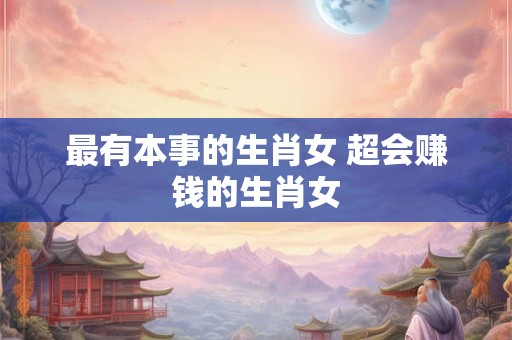最有本事的生肖女 超会赚钱的生肖女