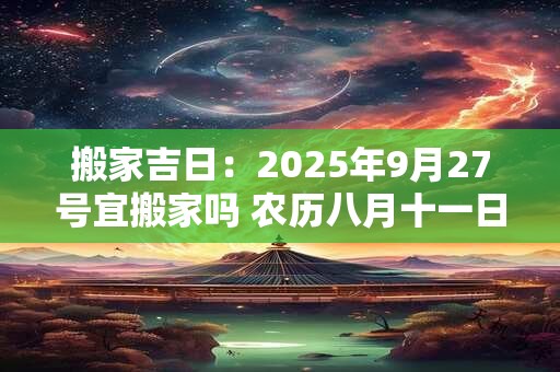 搬家吉日：2025年9月27号宜搬家吗 农历八月十一日子好吗