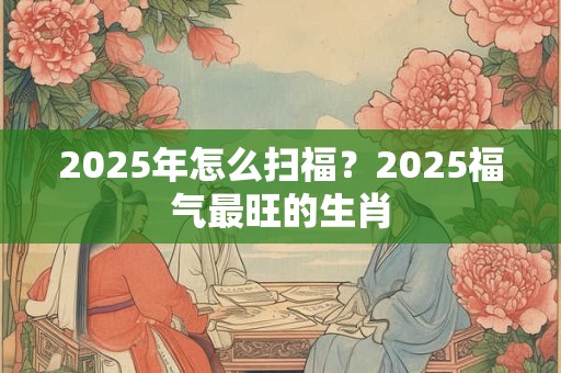 2026年怎么扫福?2026福气最旺的生肖 2026年怎么扫福?2026福气最旺的生肖
