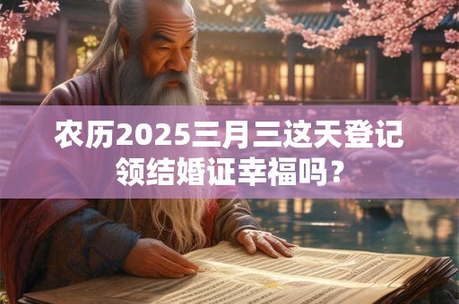农历2025三月三这天登记领结婚证幸福吗？