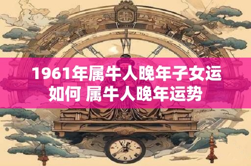 1961年属牛人晚年子女运如何 属牛人晚年运势