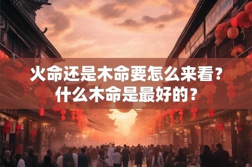 火命还是木命要怎么来看？什么木命是最好的？
