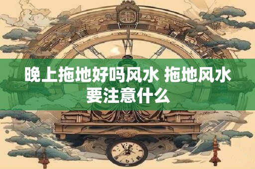 晚上拖地好吗风水 拖地风水要注意什么