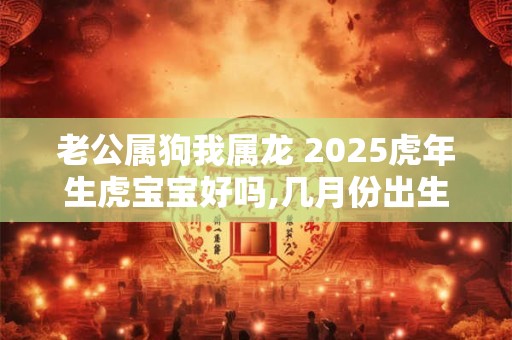 老公属狗我属龙 2025虎年生虎宝宝好吗,几月份出生虎宝宝不好？