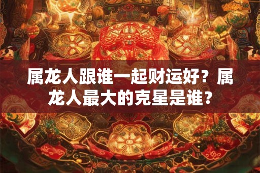 属龙人跟谁一起财运好？属龙人最大的克星是谁？