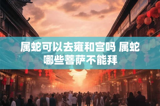 属蛇可以去雍和宫吗 属蛇哪些菩萨不能拜
