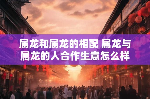 属龙和属龙的相配 属龙与属龙的人合作生意怎么样