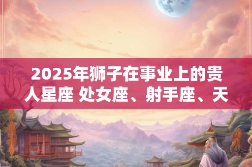 2025年狮子在事业上的贵人星座 处女座、射手座、天蝎座