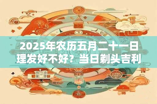 2026年农历五月二十一日理发好不好?当日剃头吉利吗 2026年农历五月二十一日理发好不好?当日剃头吉利吗