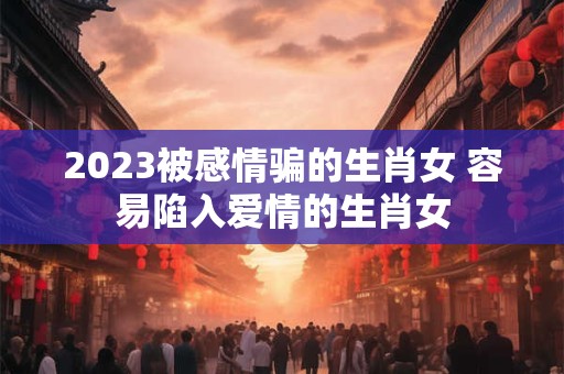 详细阅读:2023被感情骗的生肖女 容易陷入爱情的生肖女 2023被感情骗的生肖女 容易陷入爱情的生肖女