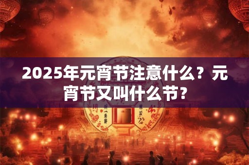 2025年元宵节注意什么?元宵节又叫什么节? 2025年元宵节注意什么?元宵节又叫什么节?