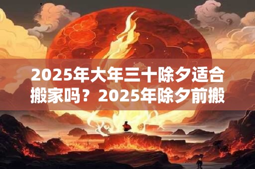 2025年大年三十除夕适合搬家吗？2025年除夕前搬家吉日