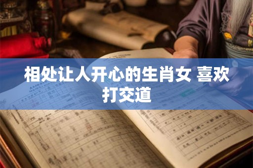 相处让人开心的生肖女 喜欢打交道