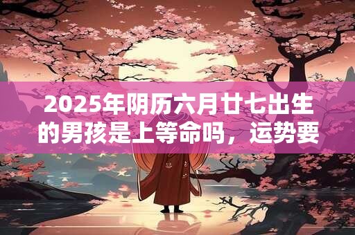 2025年阴历六月廿七出生的男孩是上等命吗，运势要注意什么？