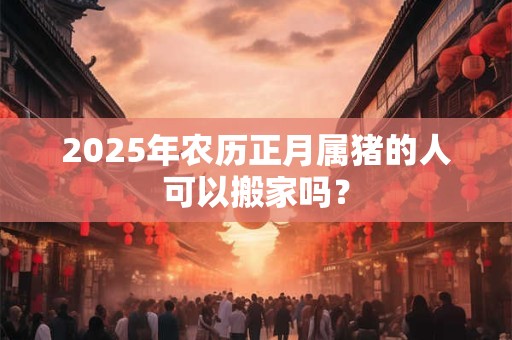 2026年农历正月属猪的人可以搬家吗? 2026年农历正月属猪的人可以搬家吗?