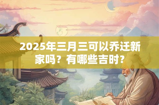 2025年三月三可以乔迁新家吗？有哪些吉时？