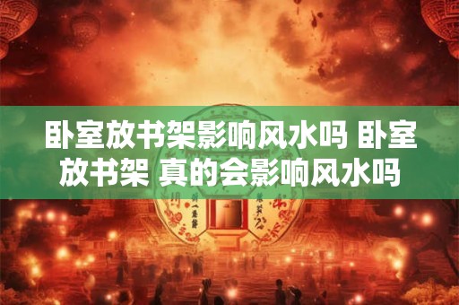 卧室放书架影响风水吗 卧室放书架 真的会影响风水吗