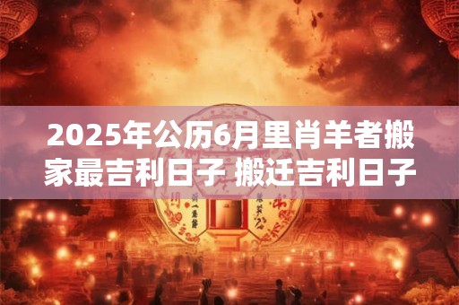 2025年公历6月里肖羊者搬家最吉利日子 搬迁吉利日子 2025年公历6月里肖羊者搬家最吉利日子 搬迁吉利日子