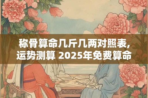称骨算命几斤几两对照表,运势测算 2025年免费算命