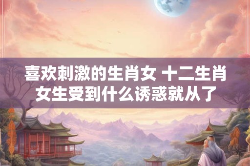 喜欢刺激的生肖女 十二生肖女生受到什么诱惑就从了 喜欢刺激的生肖女 十二生肖女生受到什么诱惑就从了