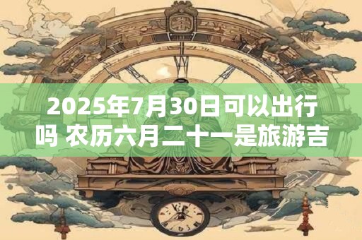 2025年7月30日可以出行吗 农历六月二十一是旅游吉日吗