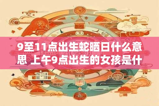 9至11点出生蛇晒日什么意思 上午9点出生的女孩是什么命