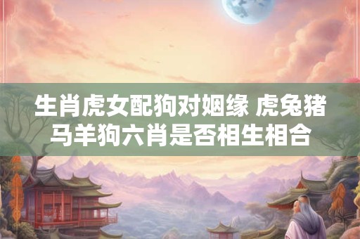 生肖虎女配狗对姻缘 虎兔猪马羊狗六肖是否相生相合