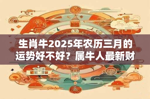 生肖牛2025年农历三月的运势好不好？属牛人最新财运解析