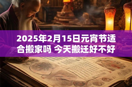 2025年2月15日元宵节适合搬家吗 今天搬迁好不好