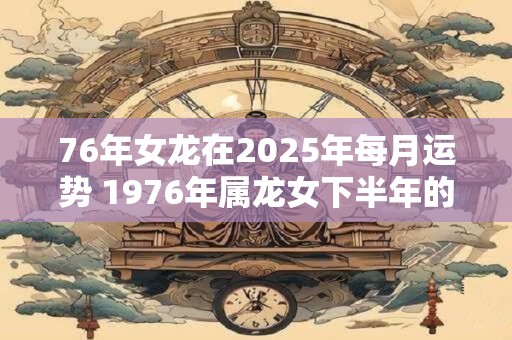 76年女龙在2025年每月运势 1976年属龙女下半年的运势