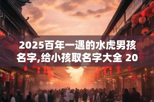 2025百年一遇的水虎男孩名字,给小孩取名字大全 2025女孩免费