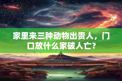 家里来三种动物出贵人，门口放什么家破人亡？