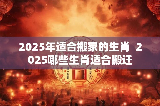 2025年适合搬家的生肖  2025哪些生肖适合搬迁