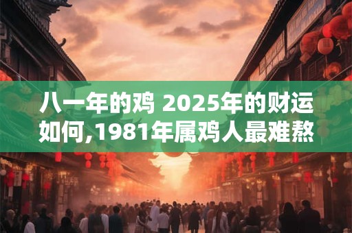 八一年的鸡 2025年的财运如何,1981年属鸡人最难熬年龄